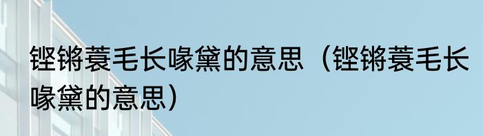 铿锵蓑毛长喙黛的意思（铿锵蓑毛长喙黛的意思）