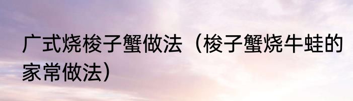 广式烧梭子蟹做法（梭子蟹烧牛蛙的家常做法）