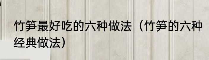 竹笋最好吃的六种做法（竹笋的六种经典做法）