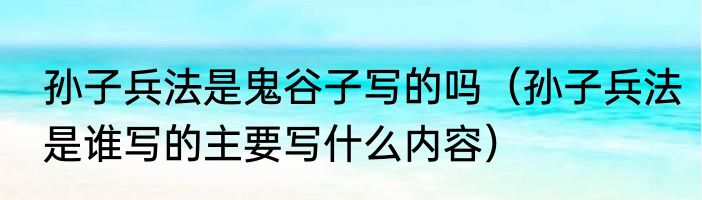 孙子兵法是鬼谷子写的吗（孙子兵法是谁写的主要写什么内容）