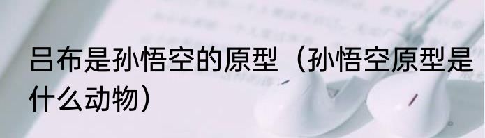 吕布是孙悟空的原型（孙悟空原型是什么动物）