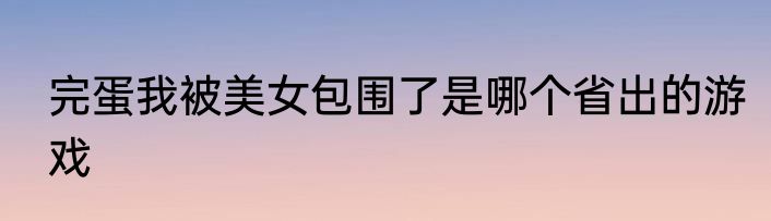 完蛋我被美女包围了是哪个省出的游戏