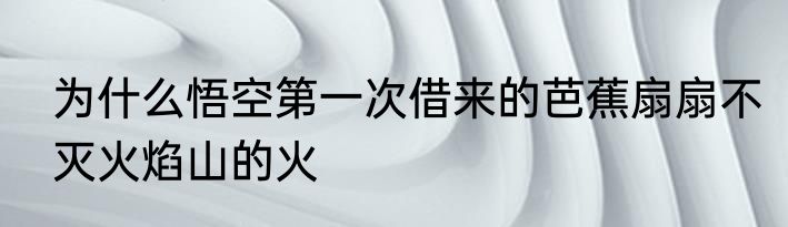 为什么悟空第一次借来的芭蕉扇扇不灭火焰山的火
