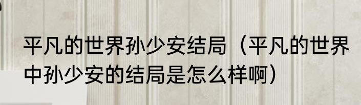 平凡的世界孙少安结局（平凡的世界中孙少安的结局是怎么样啊）