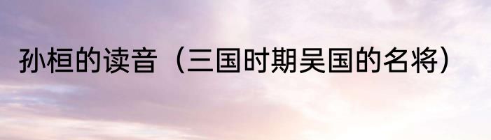 孙桓的读音（三国时期吴国的名将）