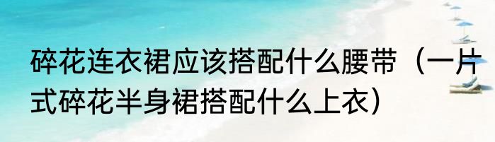 碎花连衣裙应该搭配什么腰带（一片式碎花半身裙搭配什么上衣）