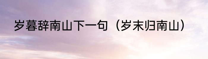 岁暮辞南山下一句（岁末归南山）