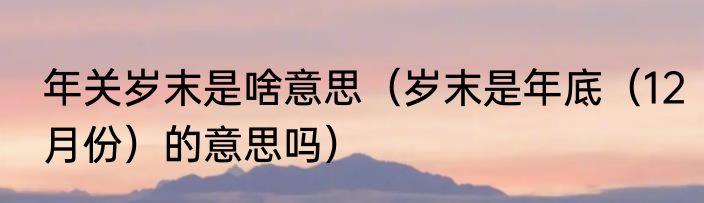 年关岁末是啥意思（岁末是年底（12月份）的意思吗）