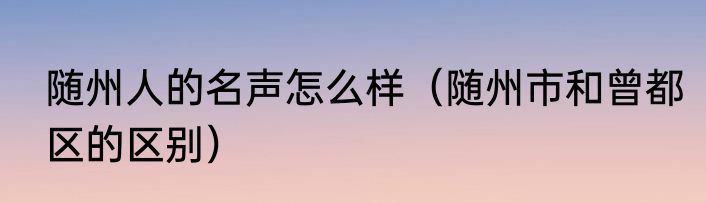 随州人的名声怎么样（随州市和曾都区的区别）