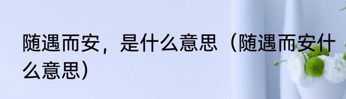 随遇而安，是什么意思（随遇而安什么意思）