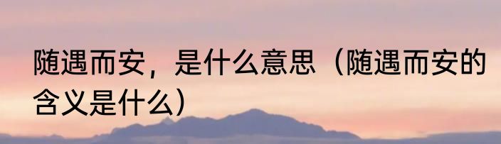 随遇而安，是什么意思（随遇而安的含义是什么）