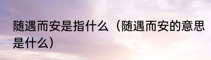 随遇而安是指什么（随遇而安的意思是什么）