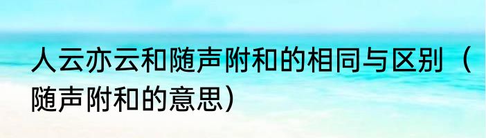 人云亦云和随声附和的相同与区别（随声附和的意思）