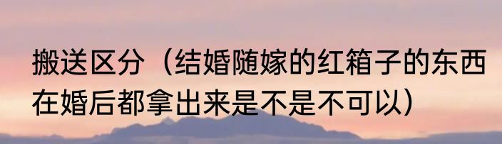 搬送区分（结婚随嫁的红箱子的东西在婚后都拿出来是不是不可以）