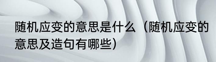 随机应变的意思是什么（随机应变的意思及造句有哪些）