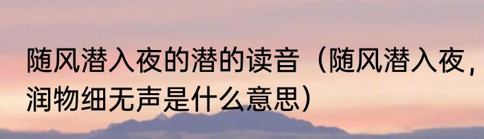 随风潜入夜的潜的读音（随风潜入夜，润物细无声是什么意思）