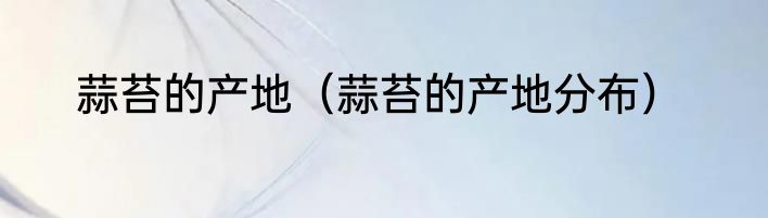 蒜苔的产地（蒜苔的产地分布）