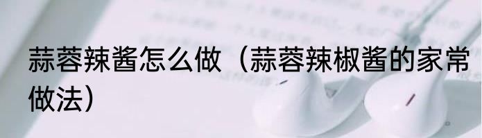 蒜蓉辣酱怎么做（蒜蓉辣椒酱的家常做法）