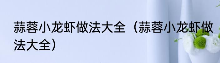 蒜蓉小龙虾做法大全（蒜蓉小龙虾做法大全）