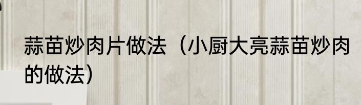 蒜苗炒肉片做法（小厨大亮蒜苗炒肉的做法）