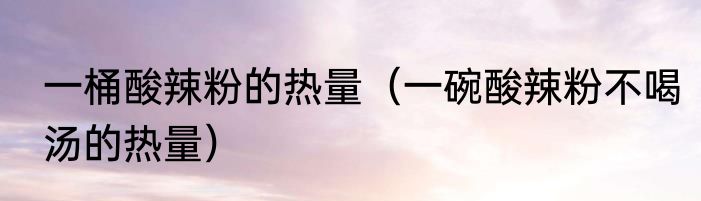 一桶酸辣粉的热量（一碗酸辣粉不喝汤的热量）
