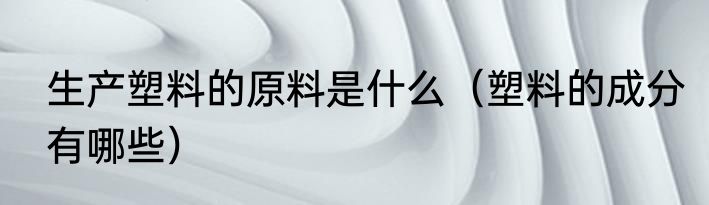 生产塑料的原料是什么（塑料的成分有哪些）