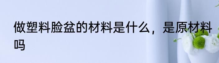 做塑料脸盆的材料是什么，是原材料吗