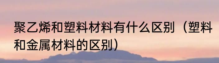 聚乙烯和塑料材料有什么区别（塑料和金属材料的区别）