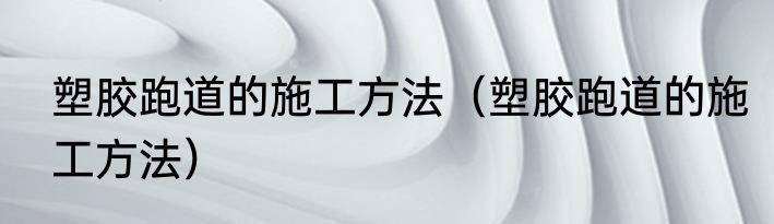 塑胶跑道的施工方法（塑胶跑道的施工方法）