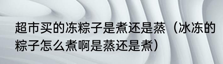 超市买的冻粽子是煮还是蒸（冰冻的粽子怎么煮啊是蒸还是煮）