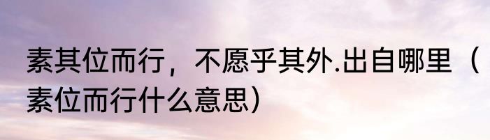 素其位而行，不愿乎其外.出自哪里（素位而行什么意思）