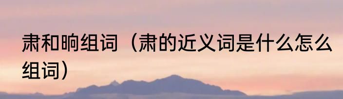 肃和晌组词（肃的近义词是什么怎么组词）