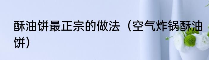 酥油饼最正宗的做法（空气炸锅酥油饼）
