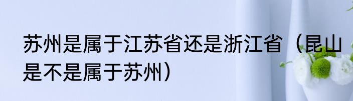 苏州是属于江苏省还是浙江省（昆山是不是属于苏州）