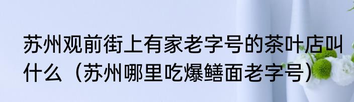 苏州观前街上有家老字号的茶叶店叫什么（苏州哪里吃爆鳝面老字号）