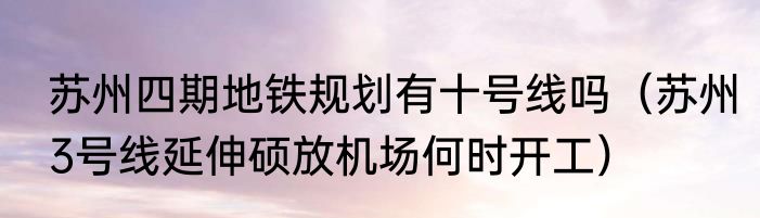 苏州四期地铁规划有十号线吗（苏州3号线延伸硕放机场何时开工）
