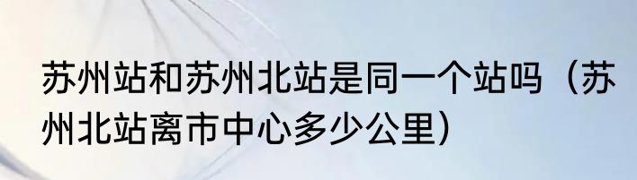 苏州站和苏州北站是同一个站吗（苏州北站离市中心多少公里）
