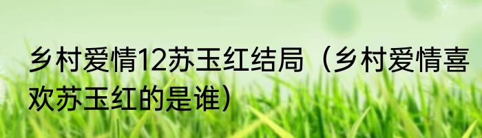 乡村爱情12苏玉红结局（乡村爱情喜欢苏玉红的是谁）