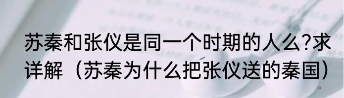 苏秦和张仪是同一个时期的人么?求详解（苏秦为什么把张仪送的秦国）