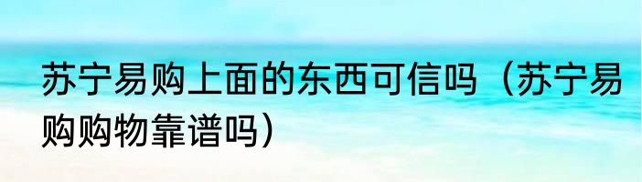 苏宁易购上面的东西可信吗（苏宁易购购物靠谱吗）