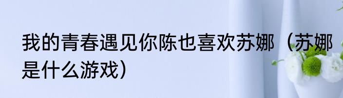 我的青春遇见你陈也喜欢苏娜（苏娜是什么游戏）