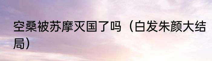 空桑被苏摩灭国了吗（白发朱颜大结局）