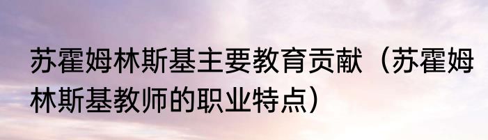 苏霍姆林斯基主要教育贡献（苏霍姆林斯基教师的职业特点）