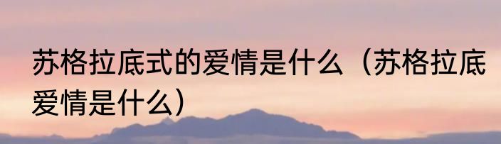 苏格拉底式的爱情是什么（苏格拉底爱情是什么）