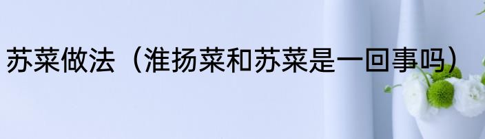 苏菜做法（淮扬菜和苏菜是一回事吗）
