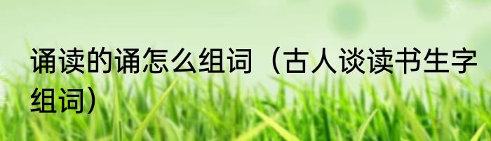 诵读的诵怎么组词（古人谈读书生字组词）