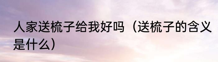 人家送梳子给我好吗（送梳子的含义是什么）