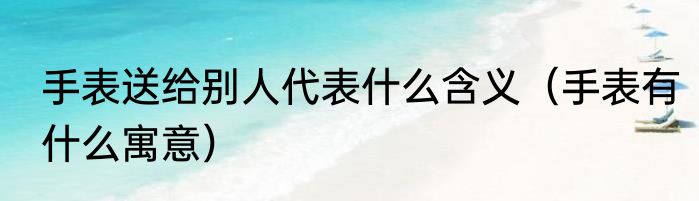 手表送给别人代表什么含义（手表有什么寓意）