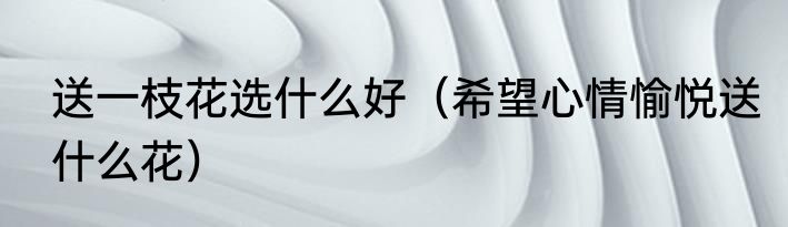 送一枝花选什么好（希望心情愉悦送什么花）