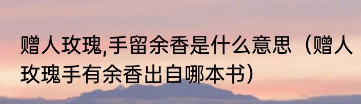 赠人玫瑰,手留余香是什么意思（赠人玫瑰手有余香出自哪本书）